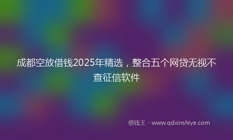 成都空放借钱2025年精选，整合五个网贷无视不查征信软件