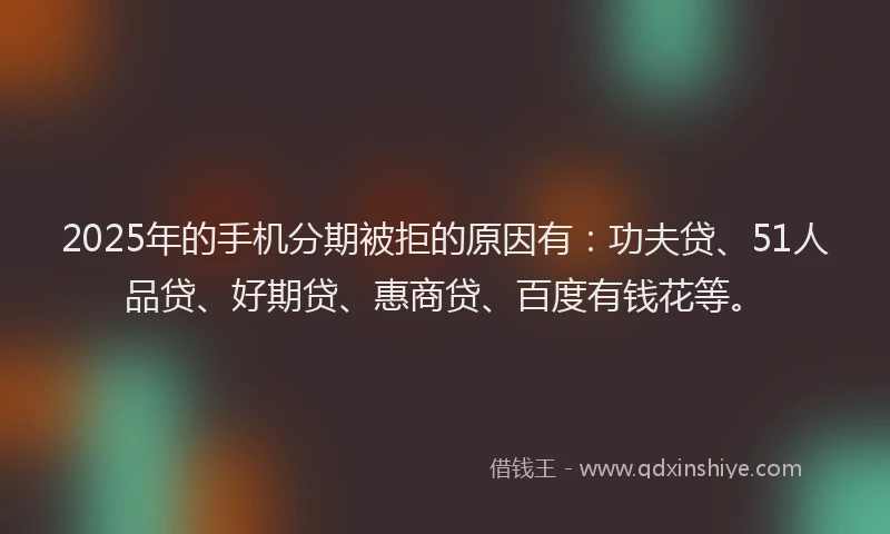 2025年的手机分期被拒的原因有：功夫贷、51人品贷、好期贷、惠商贷、百度有钱花等。