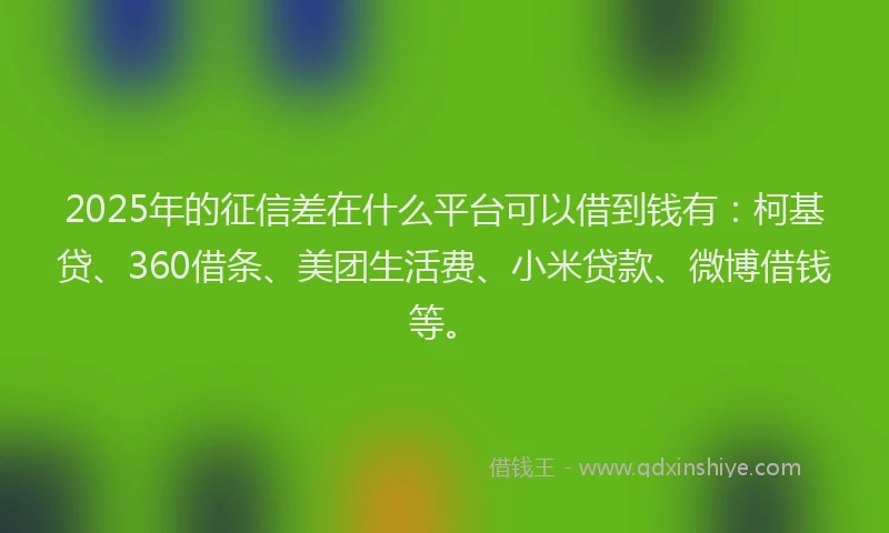 2025年的征信差在什么平台可以借到钱有：柯基贷、360借条、美团生活费、小米贷款、微博借钱等。
