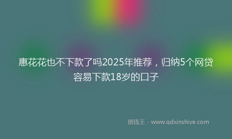 惠花花也不下款了吗2025年推荐，归纳5个网贷容易下款18岁的口子