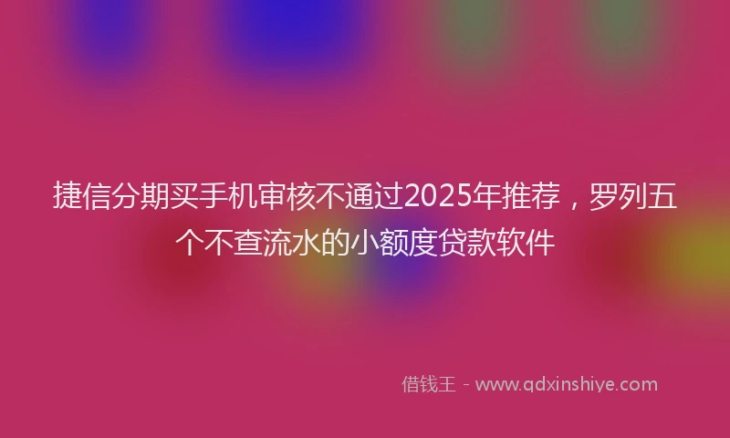 捷信分期买手机审核不通过2025年推荐，罗列五个不查流水的小额度贷款软件