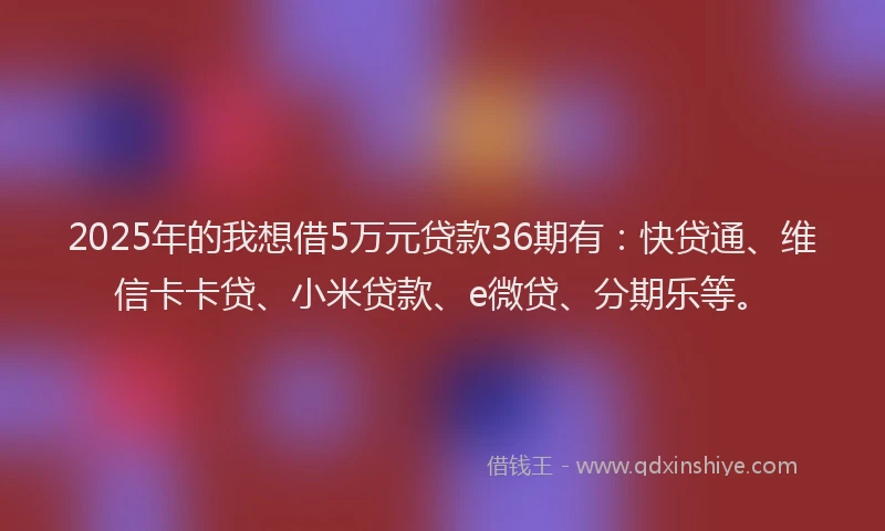 2025年的我想借5万元贷款36期有：快贷通、维信卡卡贷、小米贷款、e微贷、分期乐等。
