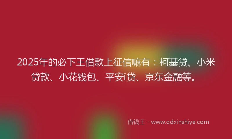 2025年的必下王借款上征信嘛有：柯基贷、小米贷款、小花钱包、平安i贷、京东金融等。