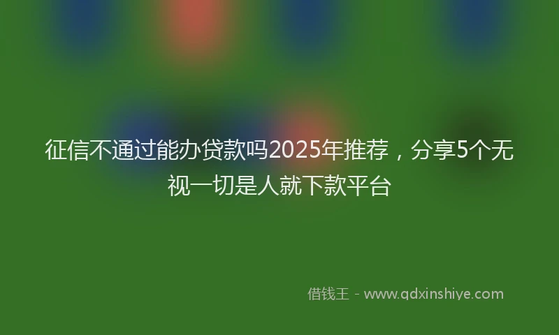 征信不通过能办贷款吗2025年推荐，分享5个无视一切是人就下款平台