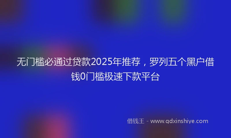 无门槛必通过贷款2025年推荐，罗列五个黑户借钱0门槛极速下款平台