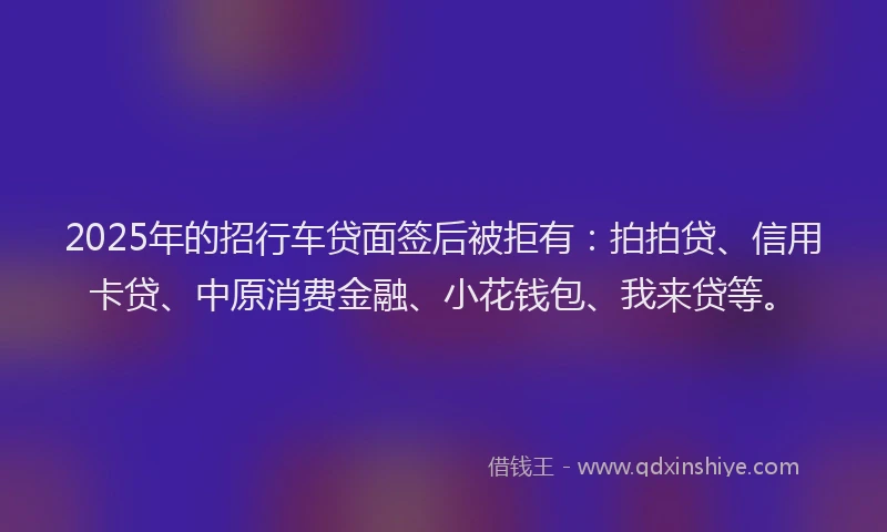 2025年的招行车贷面签后被拒有：拍拍贷、信用卡贷、中原消费金融、小花钱包、我来贷等。