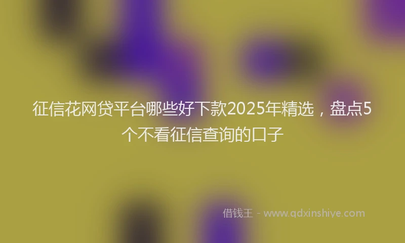 征信花网贷平台哪些好下款2025年精选，盘点5个不看征信查询的口子