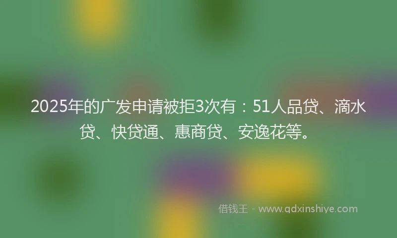 2025年的广发申请被拒3次有：51人品贷、滴水贷、快贷通、惠商贷、安逸花等。