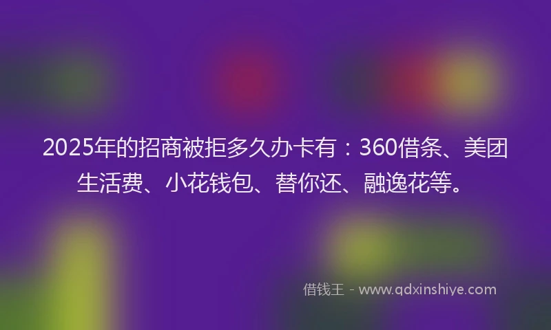 2025年的招商被拒多久办卡有：360借条、美团生活费、小花钱包、替你还、融逸花等。