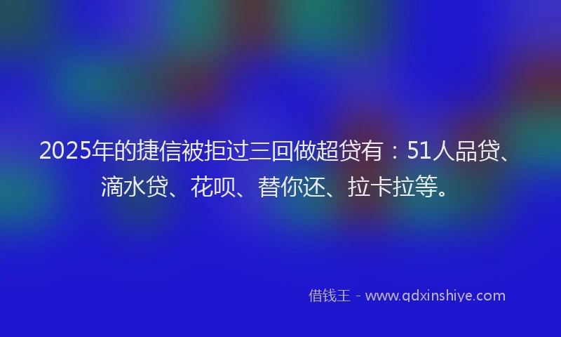 2025年的捷信被拒过三回做超贷有：51人品贷、滴水贷、花呗、替你还、拉卡拉等。