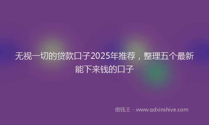 无视一切的贷款口子2025年推荐，整理五个最新能下来钱的口子