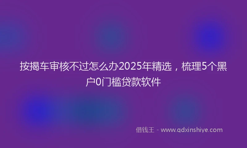 按揭车审核不过怎么办2025年精选，梳理5个黑户0门槛贷款软件