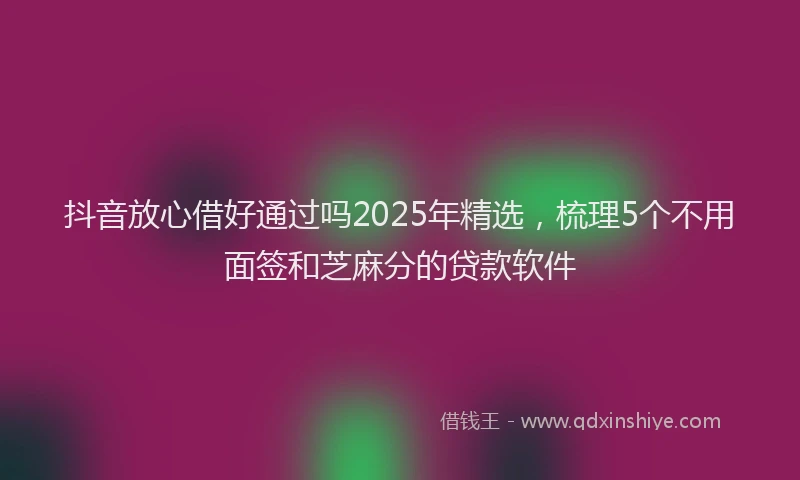 抖音放心借好通过吗2025年精选，梳理5个不用面签和芝麻分的贷款软件