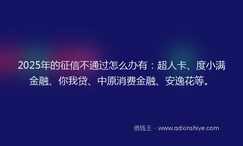 2025年的征信不通过怎么办有：超人卡、度小满金融、你我贷、中原消费金融、安逸花等。