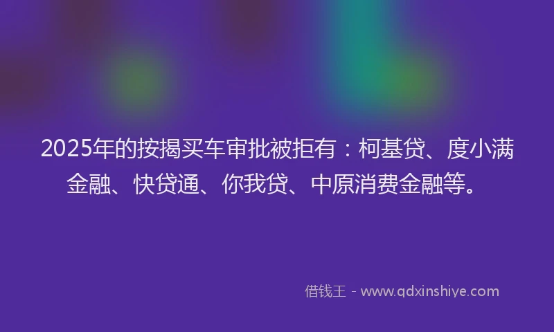2025年的按揭买车审批被拒有：柯基贷、度小满金融、快贷通、你我贷、中原消费金融等。