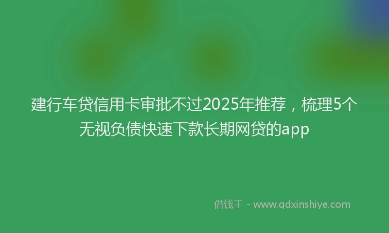 建行车贷信用卡审批不过2025年推荐，梳理5个无视负债快速下款长期网贷的app