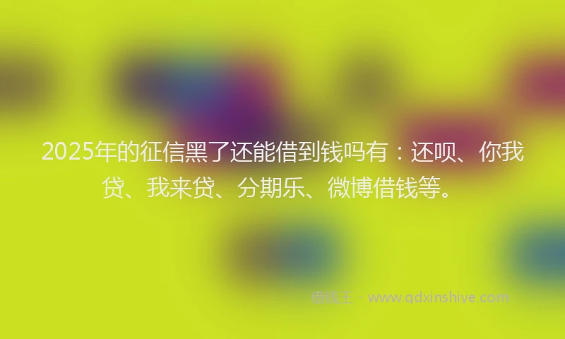 2025年的征信黑了还能借到钱吗有：还呗、你我贷、我来贷、分期乐、微博借钱等。