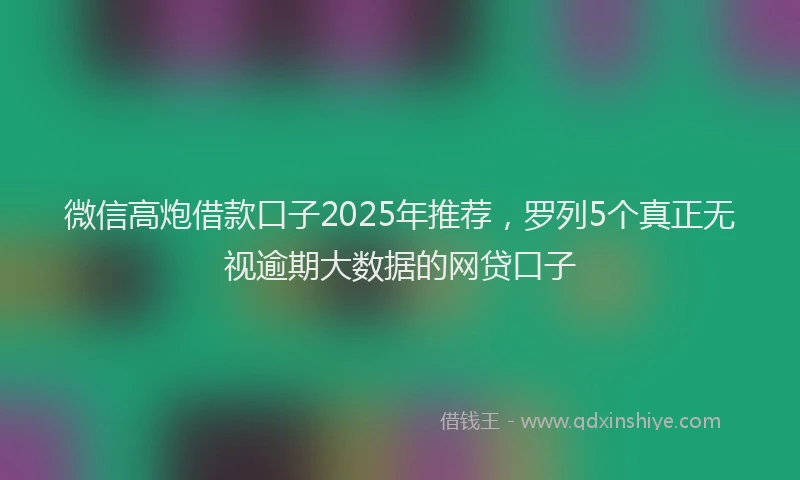 微信高炮借款口子2025年推荐，罗列5个真正无视逾期大数据的网贷口子