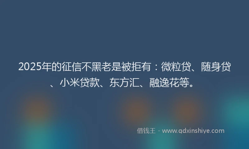 2025年的征信不黑老是被拒有：微粒贷、随身贷、小米贷款、东方汇、融逸花等。