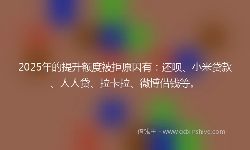 2025年的提升额度被拒原因有：还呗、小米贷款、人人贷、拉卡拉、微博借钱等。