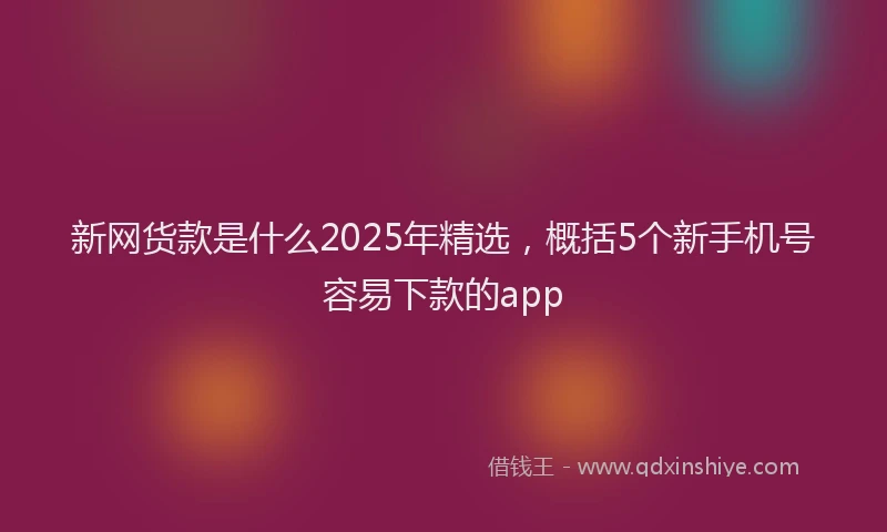 新网货款是什么2025年精选，概括5个新手机号容易下款的app