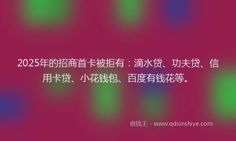 2025年的招商首卡被拒有：滴水贷、功夫贷、信用卡贷、小花钱包、百度有钱花等。