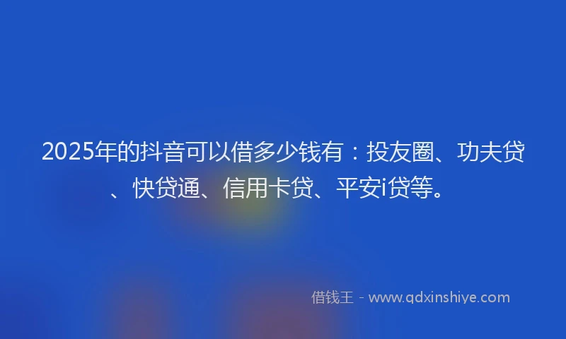 2025年的抖音可以借多少钱有：投友圈、功夫贷、快贷通、信用卡贷、平安i贷等。
