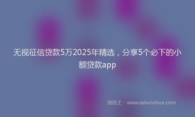 无视征信贷款5万2025年精选，分享5个必下的小额贷款app