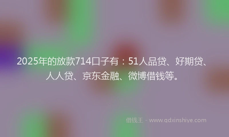 2025年的放款714口子有：51人品贷、好期贷、人人贷、京东金融、微博借钱等。