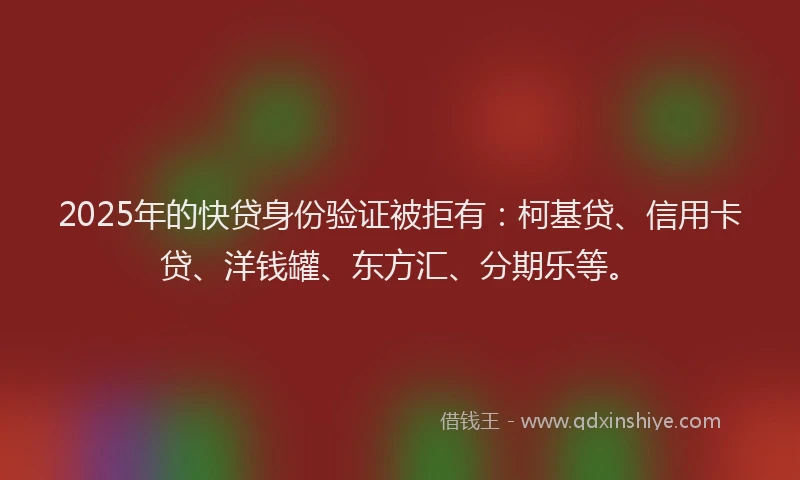 2025年的快贷身份验证被拒有：柯基贷、信用卡贷、洋钱罐、东方汇、分期乐等。