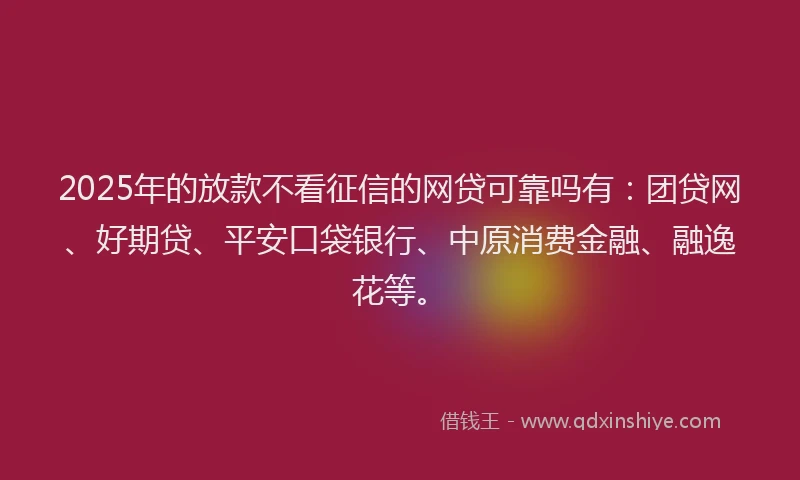 2025年的放款不看征信的网贷可靠吗有：团贷网、好期贷、平安口袋银行、中原消费金融、融逸花等。