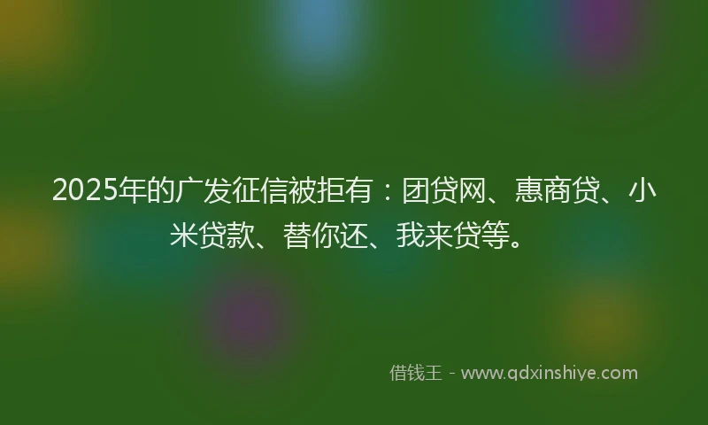 2025年的广发征信被拒有：团贷网、惠商贷、小米贷款、替你还、我来贷等。