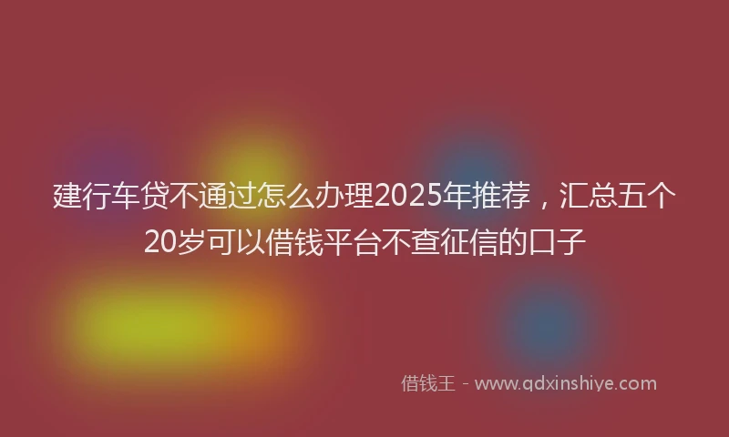 建行车贷不通过怎么办理2025年推荐，汇总五个20岁可以借钱平台不查征信的口子