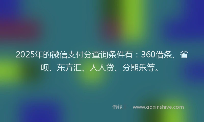 2025年的微信支付分查询条件有：360借条、省呗、东方汇、人人贷、分期乐等。