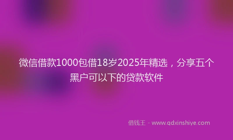 微信借款1000包借18岁2025年精选，分享五个黑户可以下的贷款软件