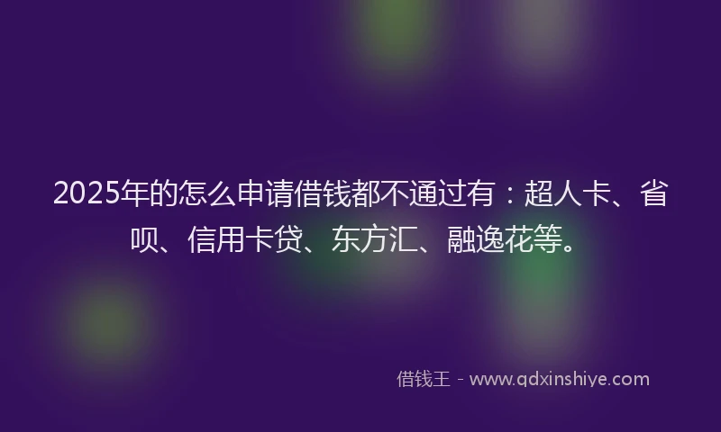 2025年的怎么申请借钱都不通过有：超人卡、省呗、信用卡贷、东方汇、融逸花等。