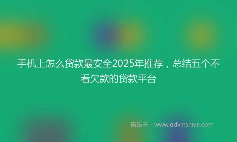 手机上怎么贷款最安全2025年推荐，总结五个不看欠款的贷款平台
