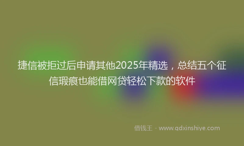 捷信被拒过后申请其他2025年精选，总结五个征信瑕疵也能借网贷轻松下款的软件