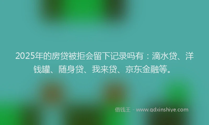 2025年的房贷被拒会留下记录吗有：滴水贷、洋钱罐、随身贷、我来贷、京东金融等。