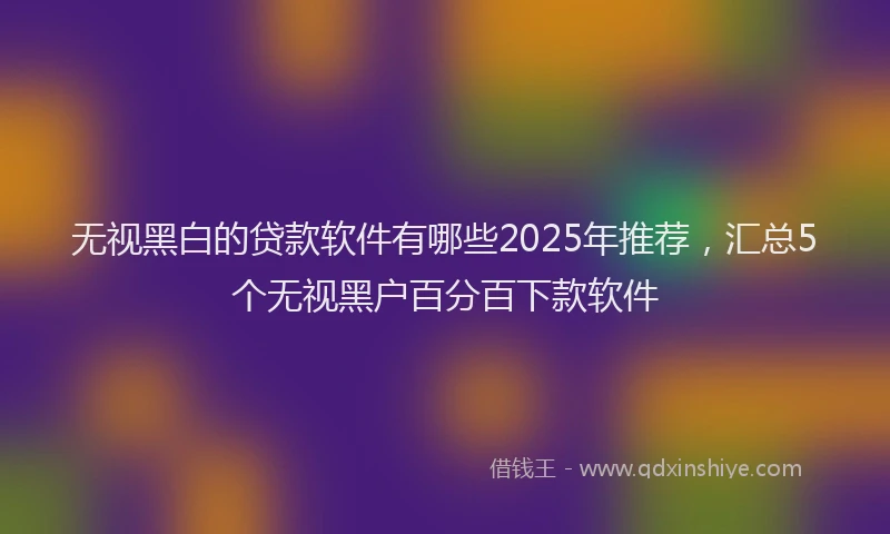 无视黑白的贷款软件有哪些2025年推荐，汇总5个无视黑户百分百下款软件