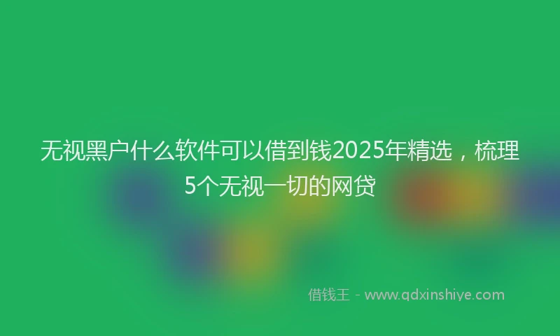 无视黑户什么软件可以借到钱2025年精选，梳理5个无视一切的网贷