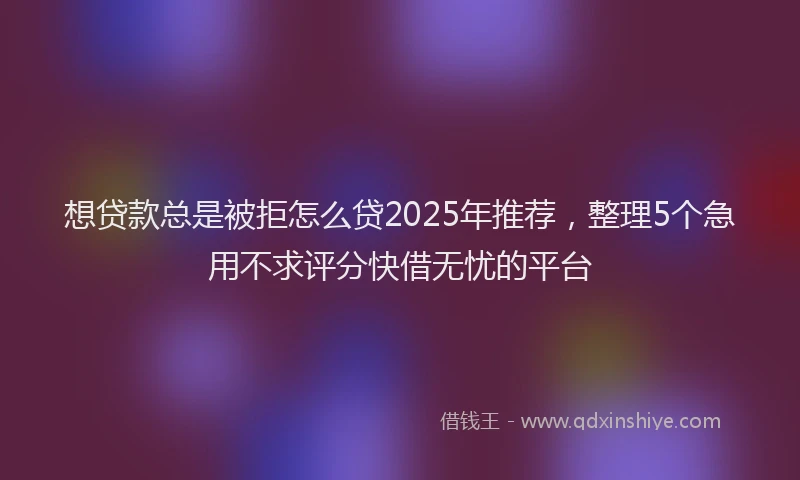 想贷款总是被拒怎么贷2025年推荐，整理5个急用不求评分快借无忧的平台