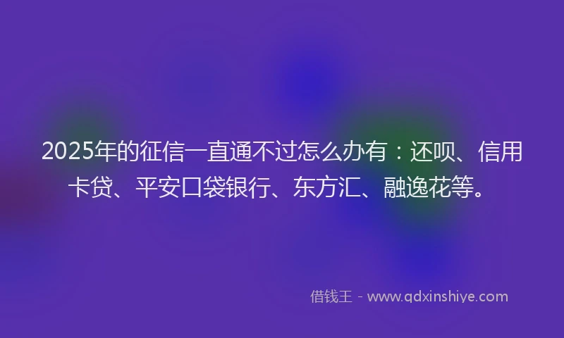 2025年的征信一直通不过怎么办有：还呗、信用卡贷、平安口袋银行、东方汇、融逸花等。