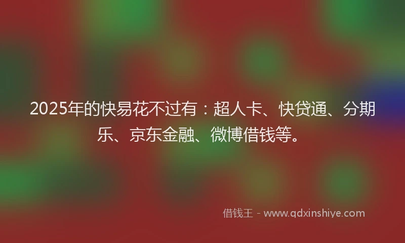 2025年的快易花不过有：超人卡、快贷通、分期乐、京东金融、微博借钱等。