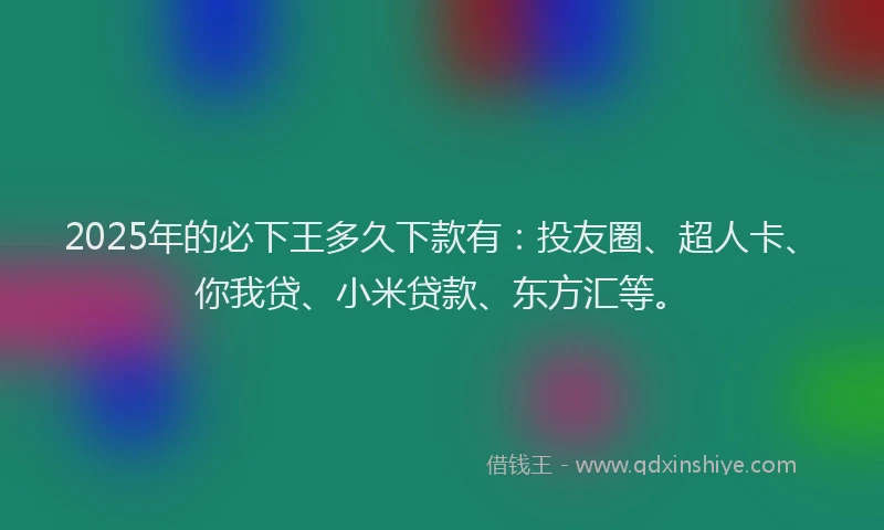 2025年的必下王多久下款有：投友圈、超人卡、你我贷、小米贷款、东方汇等。