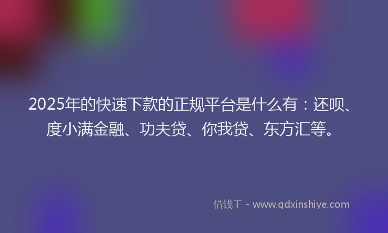 2025年的快速下款的正规平台是什么有：还呗、度小满金融、功夫贷、你我贷、东方汇等。