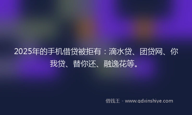 2025年的手机借贷被拒有：滴水贷、团贷网、你我贷、替你还、融逸花等。