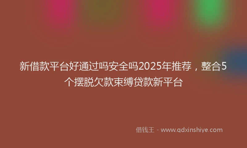 新借款平台好通过吗安全吗2025年推荐，整合5个摆脱欠款束缚贷款新平台