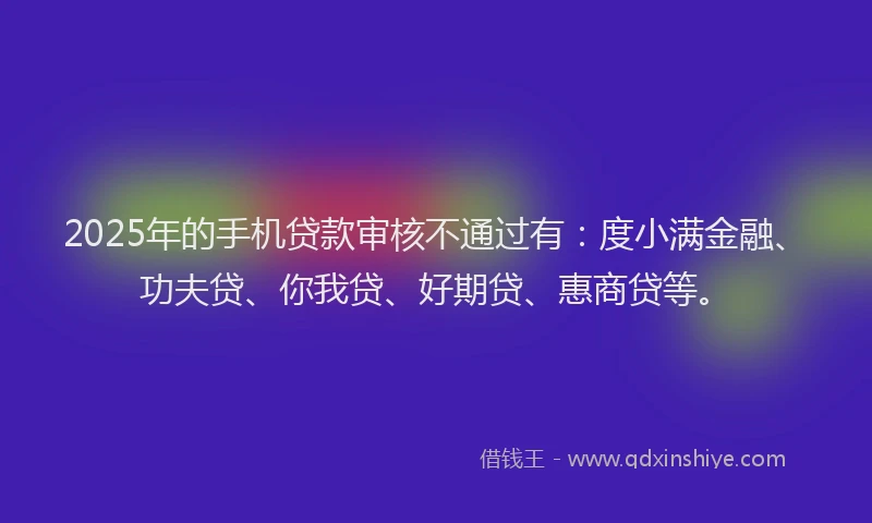 2025年的手机贷款审核不通过有：度小满金融、功夫贷、你我贷、好期贷、惠商贷等。
