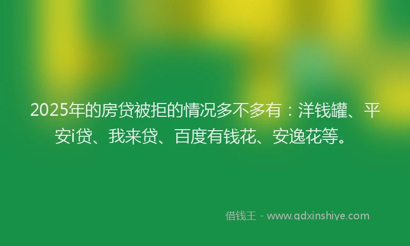 2025年的房贷被拒的情况多不多有：洋钱罐、平安i贷、我来贷、百度有钱花、安逸花等。